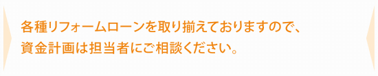 各種リフォームローンを取り揃えておりますので、資金計画は担当者にご相談ください。